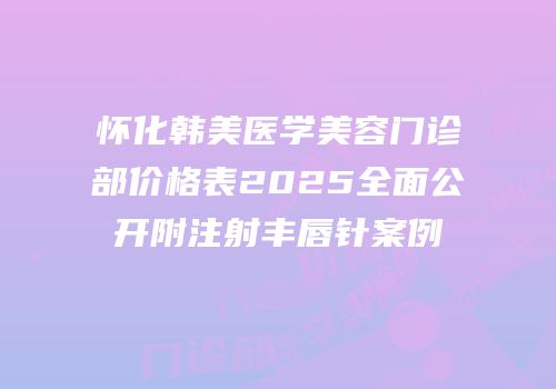 怀化韩美医学美容门诊部价格表2025全面公开附注射丰唇针案例