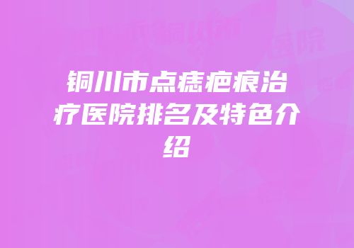 铜川市点痣疤痕治疗医院排名及特色介绍