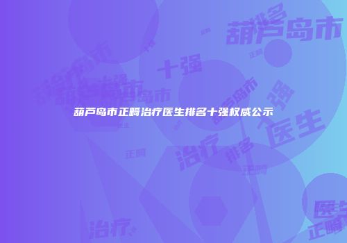 葫芦岛市正畸治疗医生排名十强权威公示