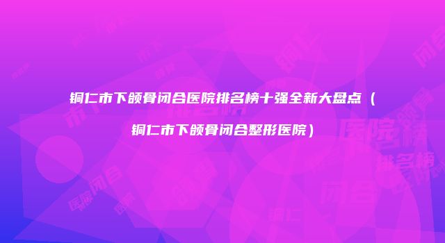 铜仁市下颌骨闭合医院排名榜十强全新大盘点（铜仁市下颌骨闭合整形医院）