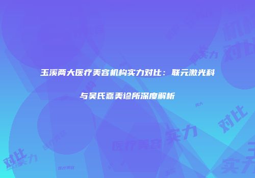 玉溪两大医疗美容机构实力对比：联元激光科与吴氏嘉美诊所深度解析