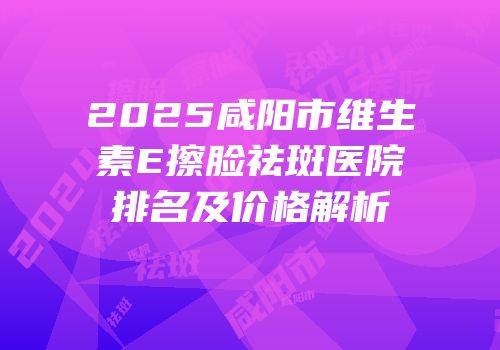 2025咸阳市维生素E擦脸祛斑医院排名及价格解析