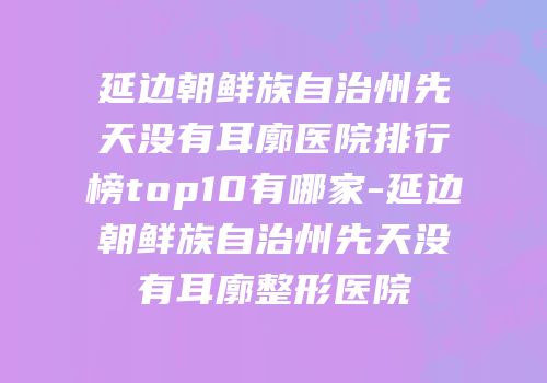 延边朝鲜族自治州先天没有耳廓医院排行榜top10有哪家-延边朝鲜族自治州先天没有耳廓整形医院
