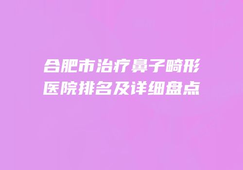 合肥市治疗鼻子畸形医院排名及详细盘点