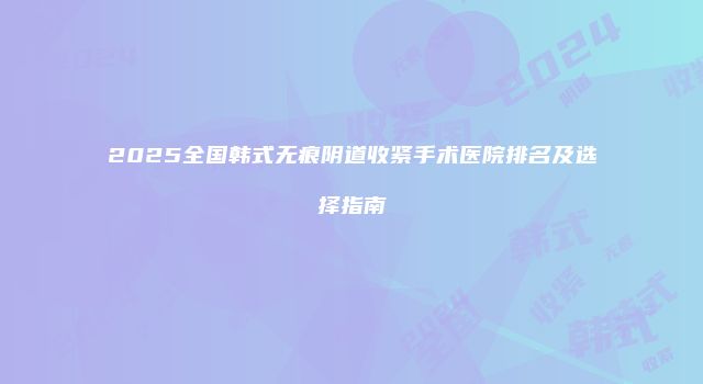 2025全国韩式无痕阴道收紧手术医院排名及选择指南