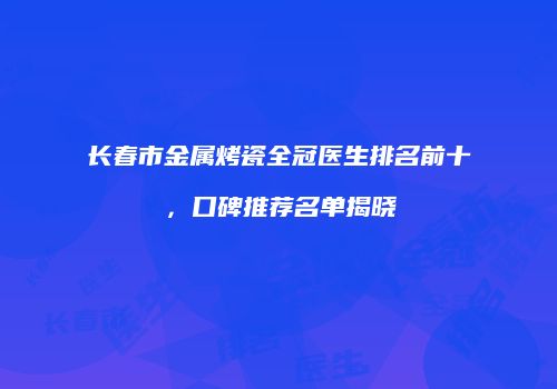 长春市金属烤瓷全冠医生排名前十，口碑推荐名单揭晓