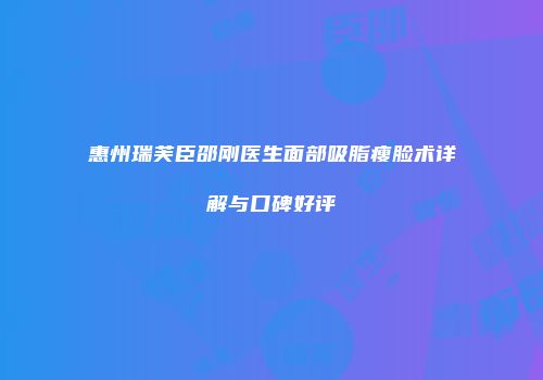 惠州瑞芙臣邵刚医生面部吸脂瘦脸术详解与口碑好评