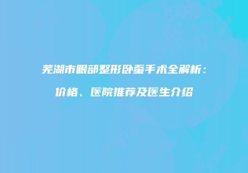 芜湖市眼部整形卧蚕手术全解析：价格、医院推荐及医生介绍
