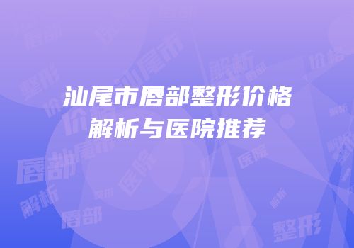 汕尾市唇部整形价格解析与医院推荐