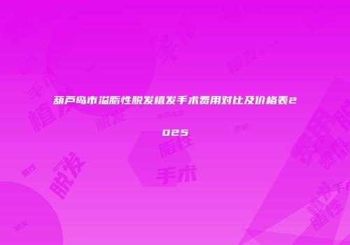 葫芦岛市溢脂性脱发植发手术费用对比及价格表2025