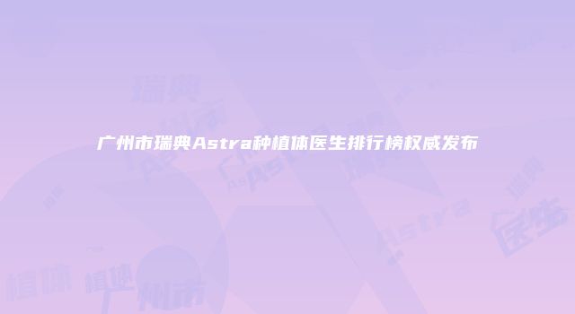 广州市瑞典Astra种植体医生排行榜权威发布