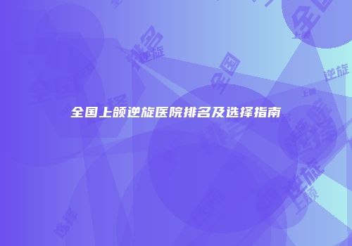 全国上颌逆旋医院排名及选择指南