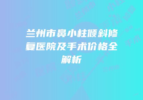 兰州市鼻小柱倾斜修复医院及手术价格全解析