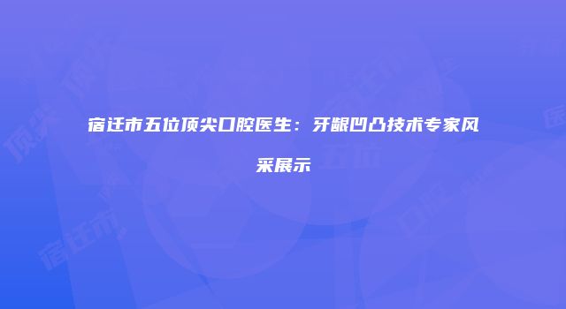 宿迁市五位顶尖口腔医生：牙龈凹凸技术专家风采展示