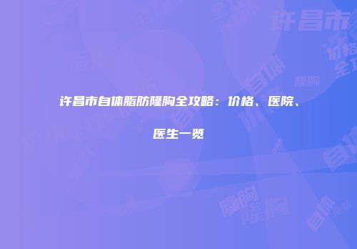 许昌市自体脂肪隆胸全攻略：价格、医院、医生一览