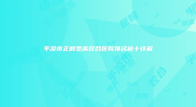 平凉市正畸垫高咬合医院排名前十详解