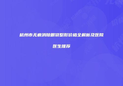 杭州市无痕消除眼袋整形价格全解析及医院医生推荐