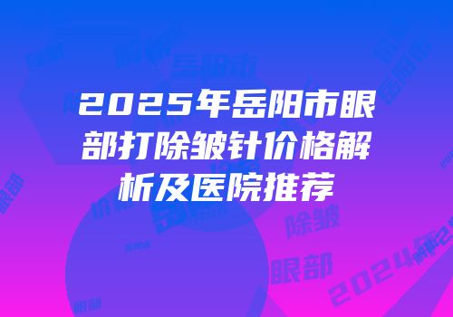 2025年岳阳市眼部打除皱针价格解析及医院推荐