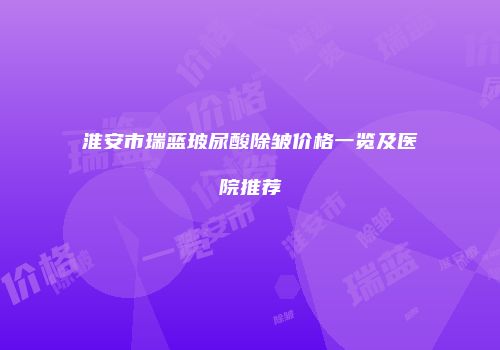 淮安市瑞蓝玻尿酸除皱价格一览及医院推荐