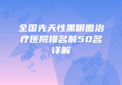 全国先天性黑眼圈治疗医院排名前50名详解