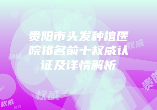 贵阳市头发种植医院排名前十权威认证及详情解析