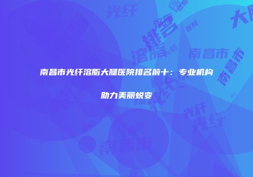 南昌市光纤溶脂大腿医院排名前十：专业机构助力美丽蜕变