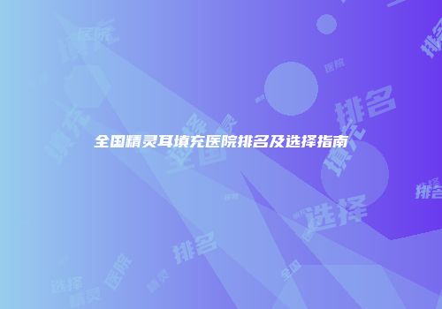 全国精灵耳填充医院排名及选择指南