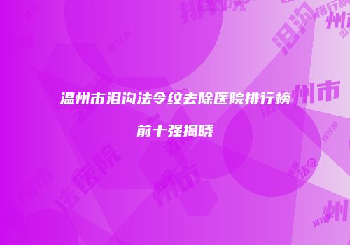 温州市泪沟法令纹去除医院排行榜前十强揭晓