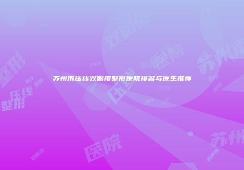 苏州市压线双眼皮整形医院排名与医生推荐