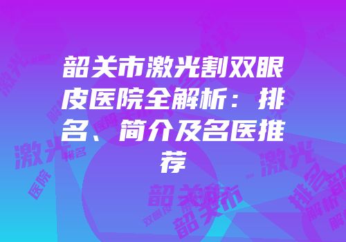 韶关市激光割双眼皮医院全解析：排名、简介及名医推荐