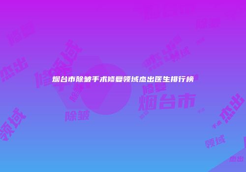 烟台市除皱手术修复领域杰出医生排行榜
