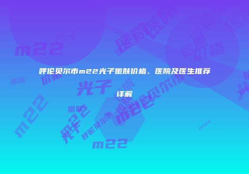 呼伦贝尔市m22光子嫩肤价格、医院及医生推荐详解