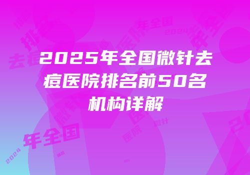 2025年全国微针去痘医院排名前50名机构详解