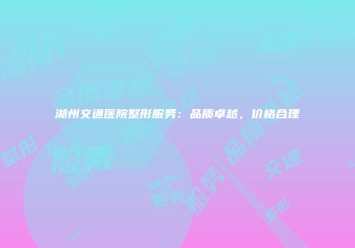 湖州交通医院整形服务：品质卓越，价格合理