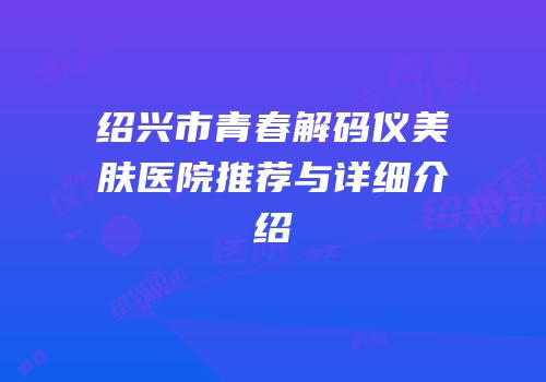 绍兴市青春解码仪美肤医院推荐与详细介绍