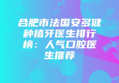 合肥市法国安多健种植牙医生排行榜：人气口腔医生推荐