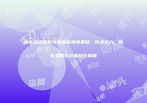 汕头名流整形与爱丽诺皮肤美容：技术实力、医生资质与价格对比解析