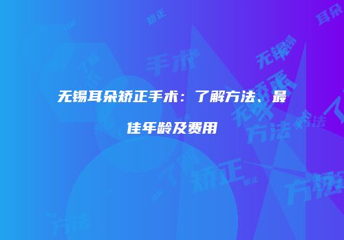 无锡耳朵矫正手术：了解方法、最佳年龄及费用