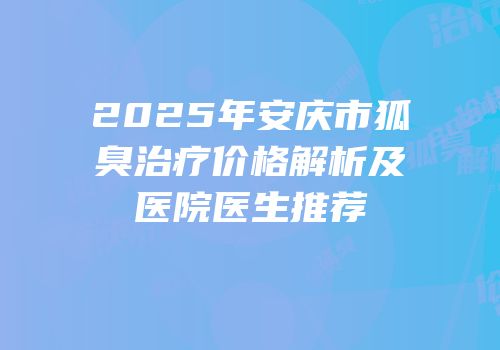 2025年安庆市狐臭治疗价格解析及医院医生推荐