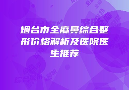 烟台市全麻鼻综合整形价格解析及医院医生推荐