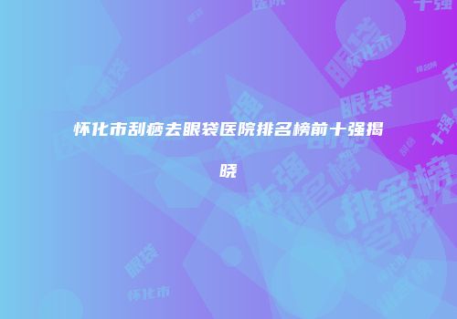怀化市刮痧去眼袋医院排名榜前十强揭晓