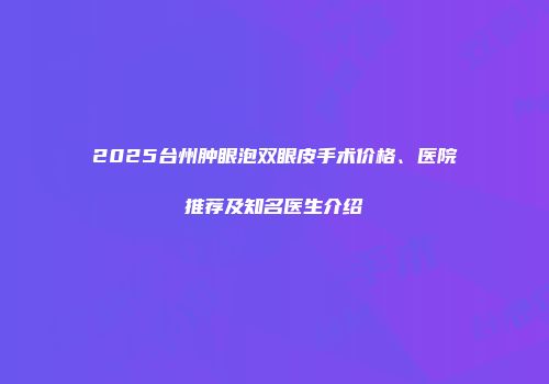 2025台州肿眼泡双眼皮手术价格、医院推荐及知名医生介绍