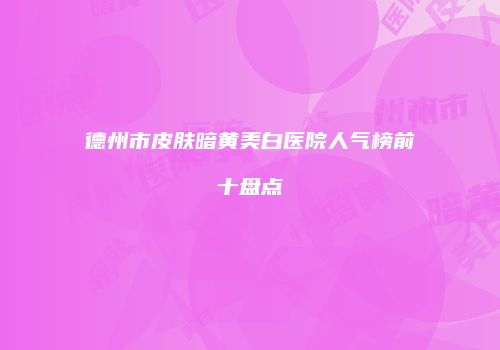 德州市皮肤暗黄美白医院人气榜前十盘点