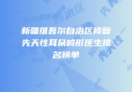 新疆维吾尔自治区修复先天性耳朵畸形医生排名榜单