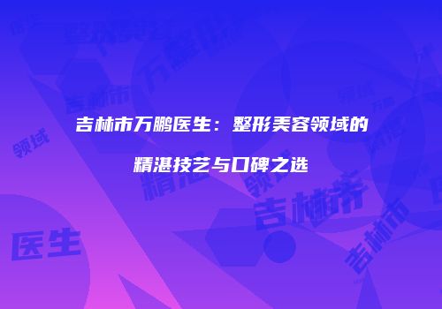 吉林市万鹏医生：整形美容领域的精湛技艺与口碑之选