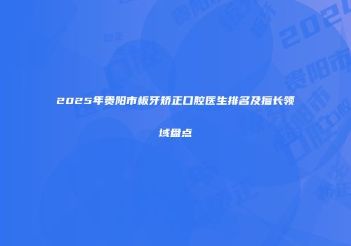 2025年贵阳市板牙矫正口腔医生排名及擅长领域盘点