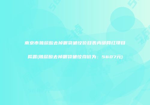南京市玻尿酸去掉眼袋皱纹价目表内部网红项目揭露(玻尿酸去掉眼袋皱纹均价为：5607元)