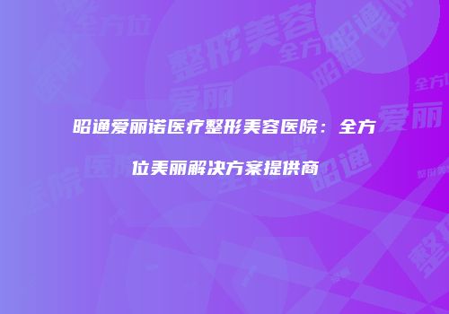 昭通爱丽诺医疗整形美容医院：全方位美丽解决方案提供商