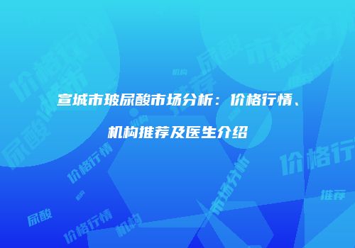 宣城市玻尿酸市场分析：价格行情、机构推荐及医生介绍