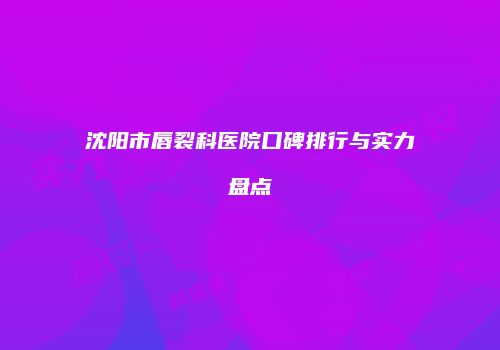 沈阳市唇裂科医院口碑排行与实力盘点